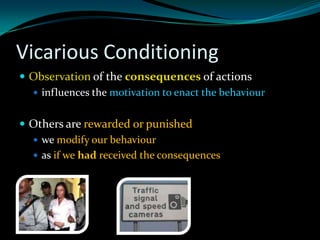 Vicarious Conditioning
 Observation of the consequences of actions
   influences the motivation to enact the behaviour


 Others are rewarded or punished
   we modify our behaviour
   as if we had received the consequences
 