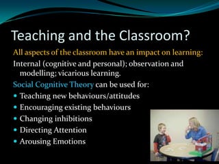 Teaching and the Classroom?
All aspects of the classroom have an impact on learning:
Internal (cognitive and personal); observation and
  modelling; vicarious learning.
Social Cognitive Theory can be used for:
 Teaching new behaviours/attitudes
 Encouraging existing behaviours
 Changing inhibitions
 Directing Attention
 Arousing Emotions
 