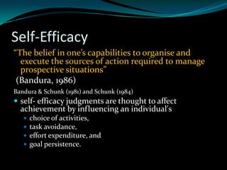 Self-Efficacy
“The belief in one’s capabilities to organise and
  execute the sources of action required to manage
  prospective situations”
 (Bandura, 1986)
Bandura & Schunk (1981) and Schunk (1984)
 self- efficacy judgments are thought to affect
  achievement by influencing an individual's
      choice of activities,
      task avoidance,
      effort expenditure, and
      goal persistence.
 