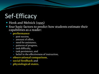 Sef-Efficacy
 Henk and Melnick (1995)
 four basic factors to predict how students estimate their
  capabilities as a reader:
    performance
        past success,
        amount of effort,
        need for assistance,
        patterns of progress,
        task difficulty,
        task persistence, and
        belief in the effectiveness of instruction,
    observational comparison,
    social feedback and
    physiological states.
 