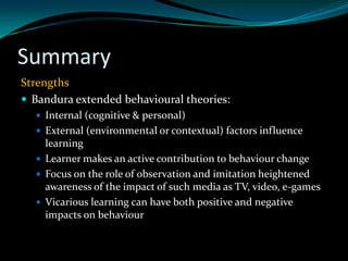 Summary
Strengths
 Bandura extended behavioural theories:
   Internal (cognitive & personal)
   External (environmental or contextual) factors influence
    learning
   Learner makes an active contribution to behaviour change
   Focus on the role of observation and imitation heightened
    awareness of the impact of such media as TV, video, e-games
   Vicarious learning can have both positive and negative
    impacts on behaviour
 