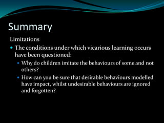 Summary
Limitations
 The conditions under which vicarious learning occurs
  have been questioned:
   Why do children imitate the behaviours of some and not
    others?
   How can you be sure that desirable behaviours modelled
    have impact, whilst undesirable behaviours are ignored
    and forgotten?
 