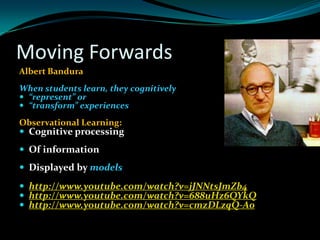 Moving Forwards
Albert Bandura
When students learn, they cognitively
 “represent” or
 “transform” experiences

Observational Learning:
 Cognitive processing
 Of information
 Displayed by models

 http://www.youtube.com/watch?v=jJNNtsJmZb4
 http://www.youtube.com/watch?v=688uHz6QYkQ
 http://www.youtube.com/watch?v=cmzDLzqQ-A0
 