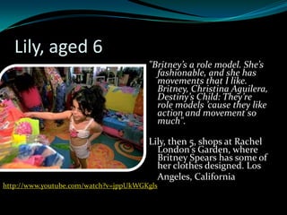 Lily, aged 6
                                       "Britney’s a role model. She’s
                                         fashionable, and she has
                                         movements that I like.
                                         Britney, Christina Aguilera,
                                         Destiny’s Child: They’re
                                         role models ’cause they like
                                         action and movement so
                                         much".

                                       Lily, then 5, shops at Rachel
                                         London's Garden, where
                                         Britney Spears has some of
                                         her clothes designed. Los
                                         Angeles, California
http://www.youtube.com/watch?v=jppUkWGKgls
 