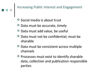 Increasing Public Interest and Engagement









Social media is about trust
Data must be accurate, timely
Data must add value, be useful
Data must not be confidential; must be
sharable
Data must be consistent across multiple
channels
Processes must exist to identify sharable
data, collection and publication responsible
parties

 