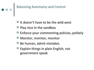 Balancing Autonomy and Control








It doesn’t have to be the wild west
Play nice in the sandbox
Enforce your commenting policies, politely
Monitor, monitor, monitor
Be human, admit mistakes
Explain things in plain English, not
government speak

 