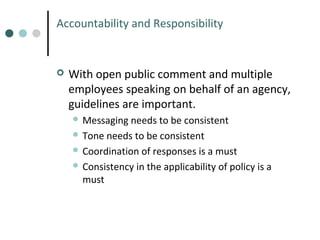 Accountability and Responsibility



With open public comment and multiple
employees speaking on behalf of an agency,
guidelines are important.
 Messaging

needs to be consistent
 Tone needs to be consistent
 Coordination of responses is a must
 Consistency in the applicability of policy is a
must

 