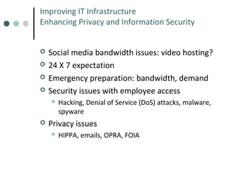 Improving IT Infrastructure
Enhancing Privacy and Information Security





Social media bandwidth issues: video hosting?
24 X 7 expectation
Emergency preparation: bandwidth, demand
Security issues with employee access
 Hacking,

spyware



Denial of Service (DoS) attacks, malware,

Privacy issues
 HIPPA,

emails, OPRA, FOIA

 