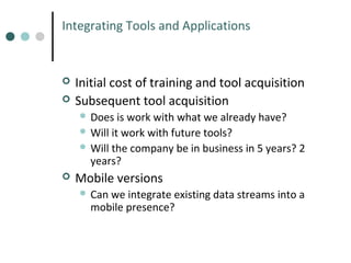 Integrating Tools and Applications




Initial cost of training and tool acquisition
Subsequent tool acquisition
 Does

is work with what we already have?
 Will it work with future tools?
 Will the company be in business in 5 years? 2
years?


Mobile versions
 Can

we integrate existing data streams into a
mobile presence?

 