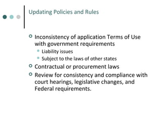 Updating Policies and Rules



Inconsistency of application Terms of Use
with government requirements
 Liability

issues
 Subject to the laws of other states



Contractual or procurement laws
Review for consistency and compliance with
court hearings, legislative changes, and
Federal requirements.

 