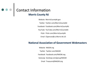 Contact Information
Morris County NJ
Website MorrisCountyNJ.gov
Twitter Twitter.com/MorrisCountyNJ
Facebook Facebook.com/MorrisCountyNJ
YouTube YouTube.com/MorrisCountyNJ
Flickr Flickr.com/MorrisCountyNJ
Email CSpencer@co.Morris.NJ.US

National Association of Government Webmasters
Website NAGW.org
Twitter Twitter.com/NAGW
Facebook Facebook.com/NAGW.org
GovLoop Govloop.com/group/NAGW
Email Treasurer@NAGW.org

 