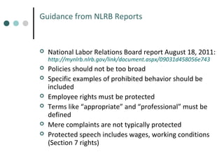 Guidance from NLRB Reports



National Labor Relations Board report August 18, 2011:
http://mynlrb.nlrb.gov/link/document.aspx/09031d458056e743








Policies should not be too broad
Specific examples of prohibited behavior should be
included
Employee rights must be protected
Terms like “appropriate” and “professional” must be
defined
Mere complaints are not typically protected
Protected speech includes wages, working conditions
(Section 7 rights)

 