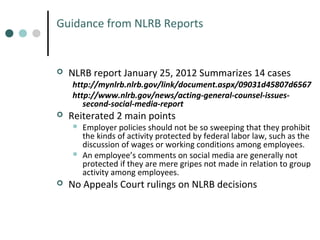 Guidance from NLRB Reports



NLRB report January 25, 2012 Summarizes 14 cases

http://mynlrb.nlrb.gov/link/document.aspx/09031d45807d6567
http://www.nlrb.gov/news/acting-general-counsel-issuessecond-social-media-report



Reiterated 2 main points






Employer policies should not be so sweeping that they prohibit
the kinds of activity protected by federal labor law, such as the
discussion of wages or working conditions among employees.
An employee’s comments on social media are generally not
protected if they are mere gripes not made in relation to group
activity among employees.

No Appeals Court rulings on NLRB decisions

 