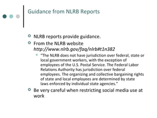 Guidance from NLRB Reports




NLRB reports provide guidance.
From the NLRB website
http://www.nlrb.gov/faq/nlrb#t1n382




“The NLRB does not have jurisdiction over federal, state or
local government workers, with the exception of
employees of the U.S. Postal Service. The Federal Labor
Relations Authority has jurisdiction over federal
employees. The organizing and collective bargaining rights
of state and local employees are determined by state
laws enforced by individual state agencies.”

Be very careful when restricting social media use at
work

 