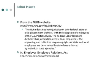 Labor Issues



From the NLRB website

http://www.nlrb.gov/faq/nlrb#t1n382
 “The NLRB does not have jurisdiction over federal, state or
local government workers, with the exception of employees
of the U.S. Postal Service. The Federal Labor Relations
Authority has jurisdiction over federal employees. The
organizing and collective bargaining rights of state and local
employees are determined by state laws enforced
by individual state agencies.”


NJ Employer-Employee Relations Act
http://www.state.nj.us/perc/statute.pdf

 