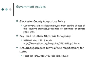 Government Actions



Gloucester County Adopts Use Policy




Bay Head lists their 10 criteria for a policy




Controversial: It restricts employees from posting photos of
the “county’s premises, properties [or] activities” on private
social sites.
NJSLOM March 2012 Article
http://www.njslom.org/magazine/2012-03/pg-28.html

NASCIO.org achieves Terms of Use modifications for
states


Facebook (1/5/2011), YouTube (1/17/2012)

 