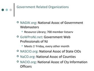 Government Related Organizations



NAGW.org: National Assoc of Government
Webmasters
 Resource



Library; 700 member listserv

GoWProNJ.net: Government Web
Professionals of NJ
 Meets 1st Friday,





every other month

NASCIO.org: National Assoc of State CIOs
NaCO.org: National Assoc of Counties
NACIO.org: National Assoc of Cty Information
Officers

 