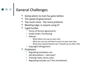 General Challenges






Going where no man has gone before.
The speed of government.
Too much noise. Too many products.
Bleeding edge: Is anyone using it?
Legal hurdles




Terms of Service Agreements
Credit Cards / Purchasing
Policies:

• What others can say on your sites
• What you can say and how to say it on your own sites
• What your representatives can / should say on other sites





Copyright Infringement

Employees





Regulating workplace use
Job descriptions – extra pay?
Training: tools, terms, tone
Regulating outside use / first amendment

 