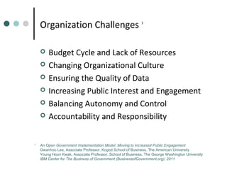 Organization Challenges







1

1

Budget Cycle and Lack of Resources
Changing Organizational Culture
Ensuring the Quality of Data
Increasing Public Interest and Engagement
Balancing Autonomy and Control
Accountability and Responsibility

An Open Government Implementation Model: Moving to Increased Public Engagement
Gwanhoo Lee, Associate Professor, Kogod School of Business, The American University
Young Hoon Kwak, Associate Professor, School of Business, The George Washington University
IBM Center for The Business of Government (BusinessofGovernment.org); 2011

 