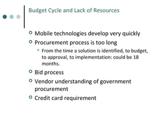 Budget Cycle and Lack of Resources




Mobile technologies develop very quickly
Procurement process is too long
 From

the time a solution is identified, to budget,
to approval, to implementation: could be 18
months.






Bid process
Vendor understanding of government
procurement
Credit card requirement

 