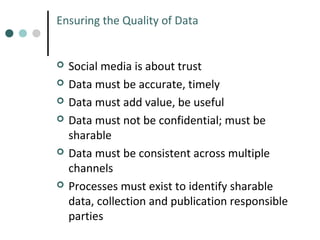 Ensuring the Quality of Data










Social media is about trust
Data must be accurate, timely
Data must add value, be useful
Data must not be confidential; must be
sharable
Data must be consistent across multiple
channels
Processes must exist to identify sharable
data, collection and publication responsible
parties

 