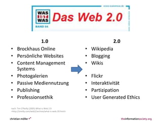 1.0
• Brockhaus Online
• Persönliche Websites
• Content Management
Systems
• Photogalerien
• Passive Mediennutzung
• Publishing
• Professionsethik
2.0
• Wikipedia
• Blogging
• Wikis
• Flickr
• Interaktivität
• Partizipation
• User Generated Ethics
christian möller •° theinformationsociety.org
nach: Tim O'Reilly (2005) What Is Web 2.0
<http://oreilly.com/web2/archive/what-is-web-20.html>
 