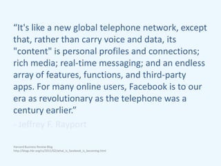 “It's like a new global telephone network, except
that, rather than carry voice and data, its
"content" is personal profiles and connections;
rich media; real-time messaging; and an endless
array of features, functions, and third-party
apps. For many online users, Facebook is to our
era as revolutionary as the telephone was a
century earlier.”
- Jeffrey F. Rayport
Harvard Business Review Blog
http://blogs.hbr.org/cs/2011/02/what_is_facebook_is_becoming.html
 