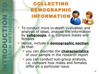 COLLECTING DEMOGRAPHIC INFORMATION To conduct more in-depth evaluation and analysis of ideas, analyse the information  by  subgroups , e.g. compare males and females Hence, include a  demographic section  so that: you can describe the  characteristics  of your sample in the research report you can conduct sub-group analysis , i.e.  compare how males and females differ on a particular issue 
