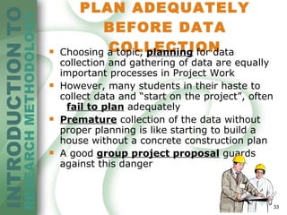 PLAN ADEQUATELY BEFORE DATA COLLECTION Choosing a topic,  planning  for data collection and gathering of data are equally important processes in Project Work However, many students in their haste to  collect data and “start on the project”, often  fail to plan  adequately Premature  collection of the data without  proper planning is like starting to build a  house without a concrete construction plan A good   group project proposal  guards against this danger 