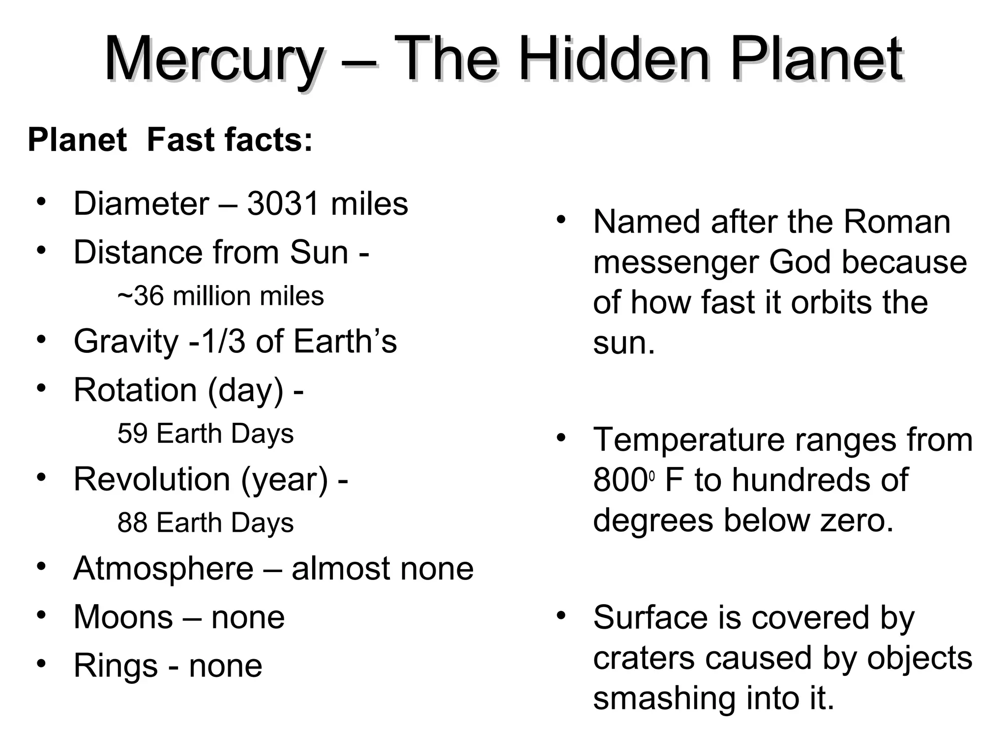 Mercury – The Hidden Planet
Planet Fast facts:
• Diameter – 3031 miles
• Distance from Sun ~36 million miles

• Gravity -1/3 of Earth’s
• Rotation (day) 59 Earth Days

• Revolution (year) 88 Earth Days

• Atmosphere – almost none
• Moons – none
• Rings - none

• Named after the Roman
messenger God because
of how fast it orbits the
sun.
• Temperature ranges from
800o F to hundreds of
degrees below zero.
• Surface is covered by
craters caused by objects
smashing into it.

 
