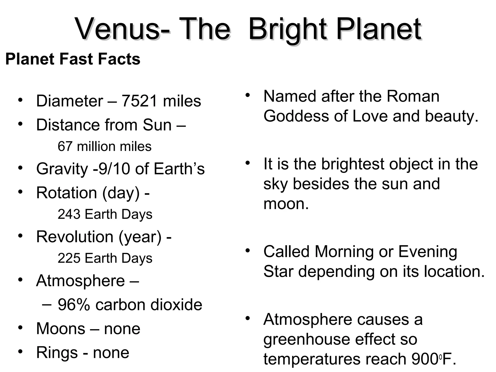 Venus- The Bright Planet
Planet Fast Facts
• Diameter – 7521 miles
• Distance from Sun –
67 million miles

• Gravity -9/10 of Earth’s
• Rotation (day) 243 Earth Days

• Revolution (year) 225 Earth Days

• Atmosphere –
– 96% carbon dioxide
• Moons – none
• Rings - none

• Named after the Roman
Goddess of Love and beauty.
• It is the brightest object in the
sky besides the sun and
moon.
• Called Morning or Evening
Star depending on its location.
• Atmosphere causes a
greenhouse effect so
temperatures reach 900oF.

 