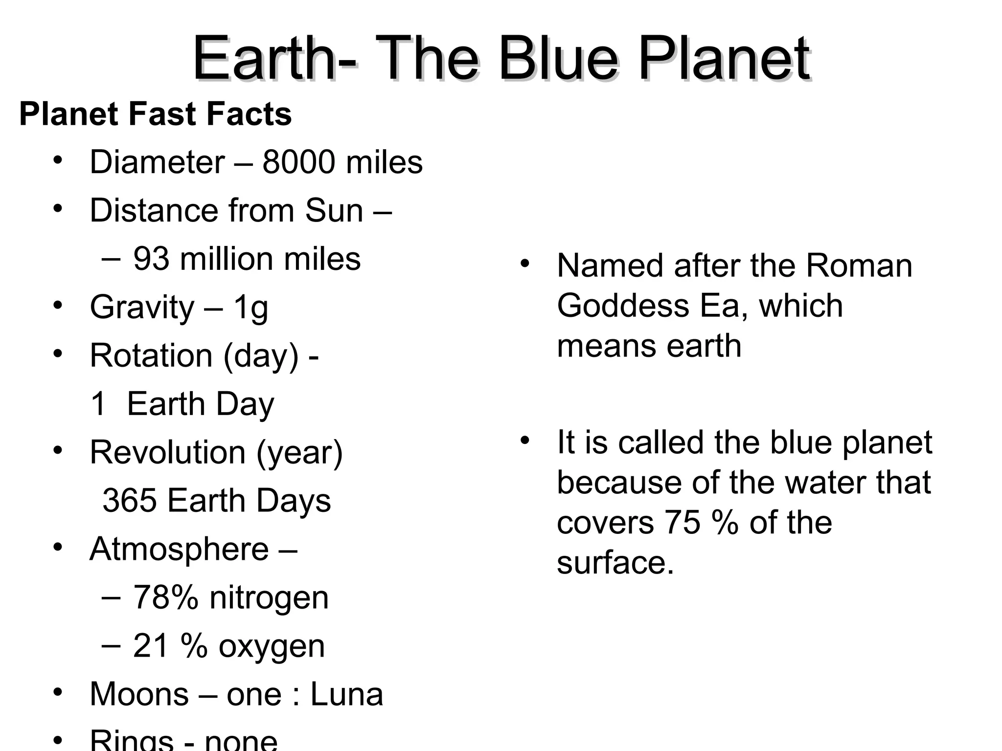 Earth- The Blue Planet
Planet Fast Facts
• Diameter – 8000 miles
• Distance from Sun –
– 93 million miles
• Gravity – 1g
• Rotation (day) 1 Earth Day
• Revolution (year)
365 Earth Days
• Atmosphere –
– 78% nitrogen
– 21 % oxygen
• Moons – one : Luna

• Named after the Roman
Goddess Ea, which
means earth
• It is called the blue planet
because of the water that
covers 75 % of the
surface.

 