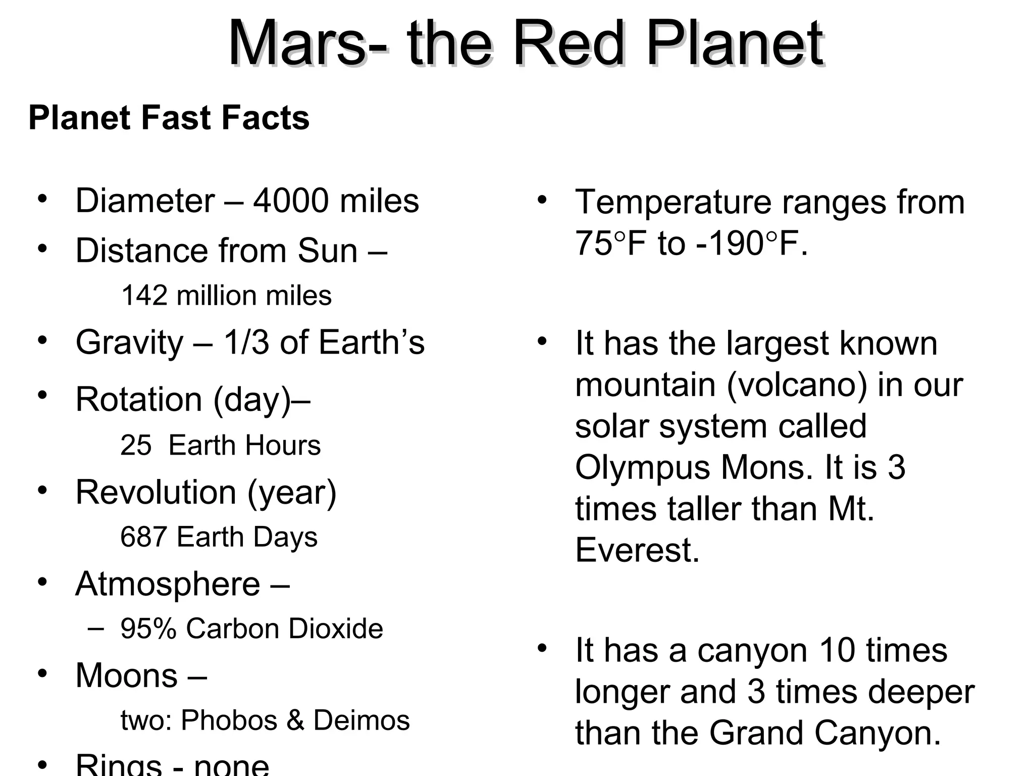 Mars- the Red Planet
Planet Fast Facts
• Diameter – 4000 miles
• Distance from Sun –

• Temperature ranges from
75°F to -190°F.

142 million miles

• Gravity – 1/3 of Earth’s
• Rotation (day)–
25 Earth Hours

• Revolution (year)
687 Earth Days

• Atmosphere –
– 95% Carbon Dioxide

• Moons –
two: Phobos & Deimos

• It has the largest known
mountain (volcano) in our
solar system called
Olympus Mons. It is 3
times taller than Mt.
Everest.
• It has a canyon 10 times
longer and 3 times deeper
than the Grand Canyon.

 