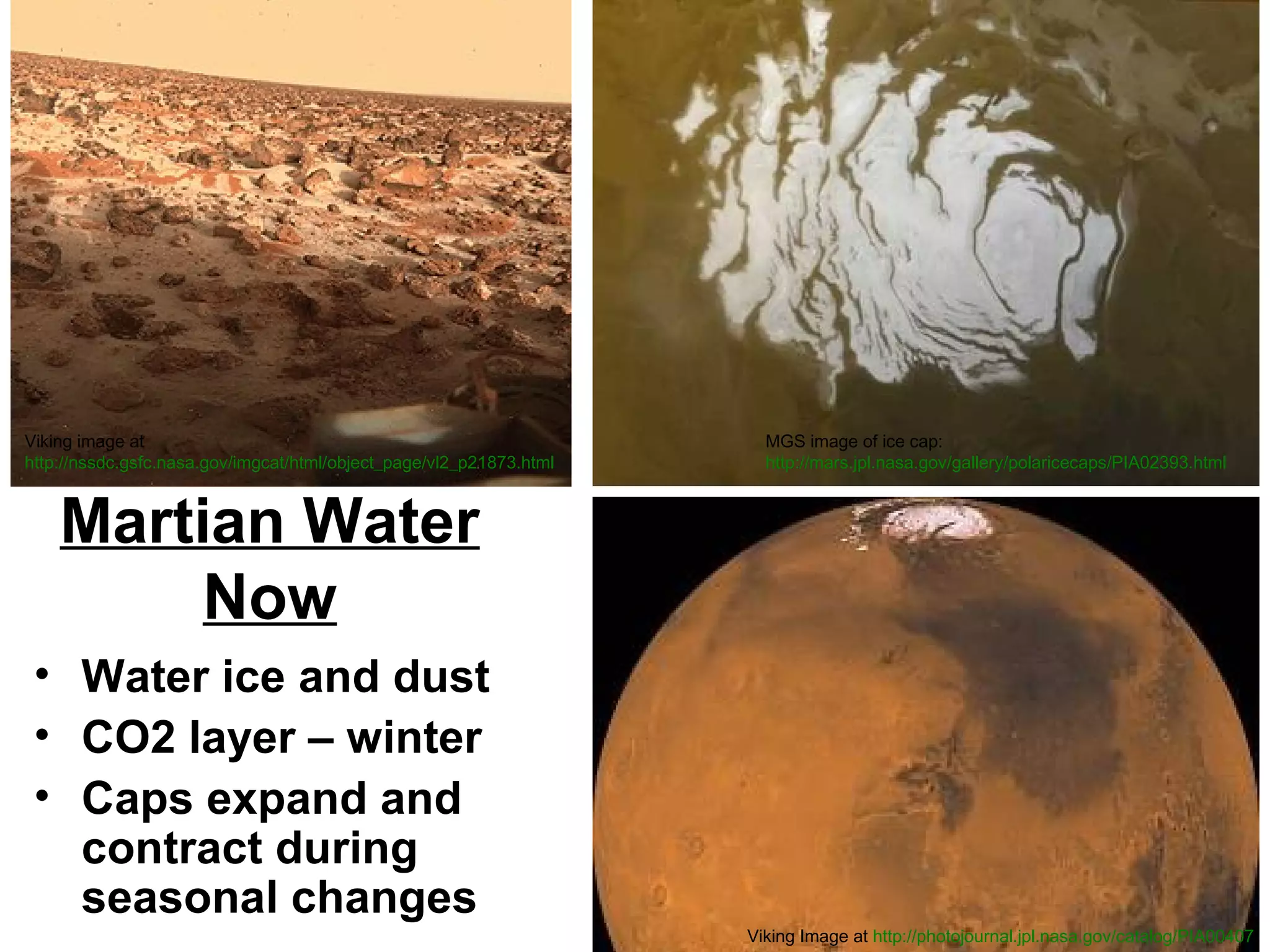 Viking image at
http://nssdc.gsfc.nasa.gov/imgcat/html/object_page/vl2_p21873.html

MGS image of ice cap:
http://mars.jpl.nasa.gov/gallery/polaricecaps/PIA02393.html

Martian Water
Now
• Water ice and dust
• CO2 layer – winter
• Caps expand and
contract during
seasonal changes
Viking Image at http://photojournal.jpl.nasa.gov/catalog/PIA00407

 
