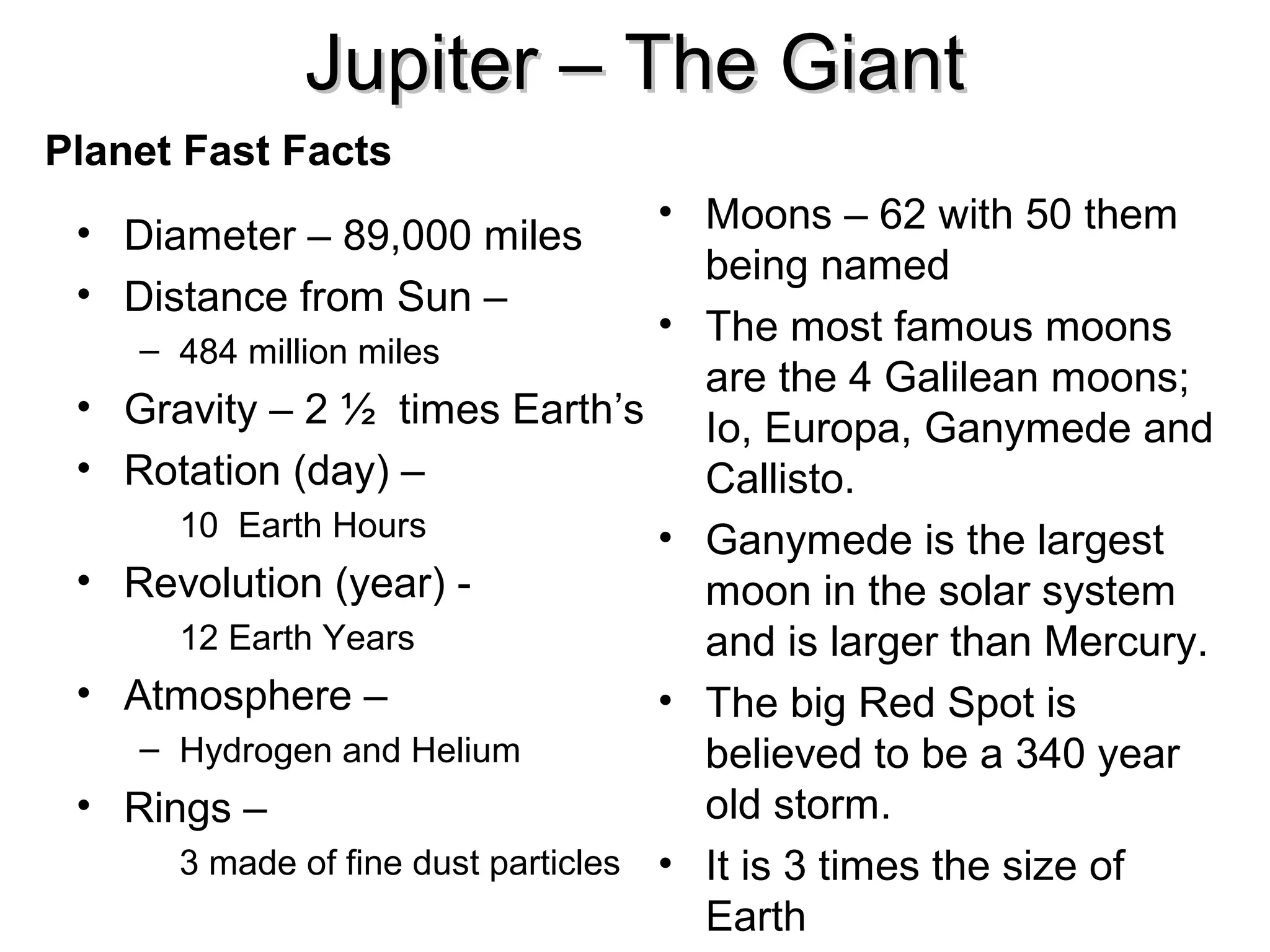Jupiter – The Giant
Planet Fast Facts
• Moons – 62 with 50 them
being named
• The most famous moons
– 484 million miles
are the 4 Galilean moons;
Gravity – 2 ½ times Earth’s Io, Europa, Ganymede and
Rotation (day) –
Callisto.
10 Earth Hours
• Ganymede is the largest
Revolution (year) moon in the solar system
12 Earth Years
and is larger than Mercury.
Atmosphere –
• The big Red Spot is
– Hydrogen and Helium
believed to be a 340 year
old storm.
Rings –
3 made of fine dust particles • It is 3 times the size of
Earth

• Diameter – 89,000 miles
• Distance from Sun –
•
•
•
•
•

 
