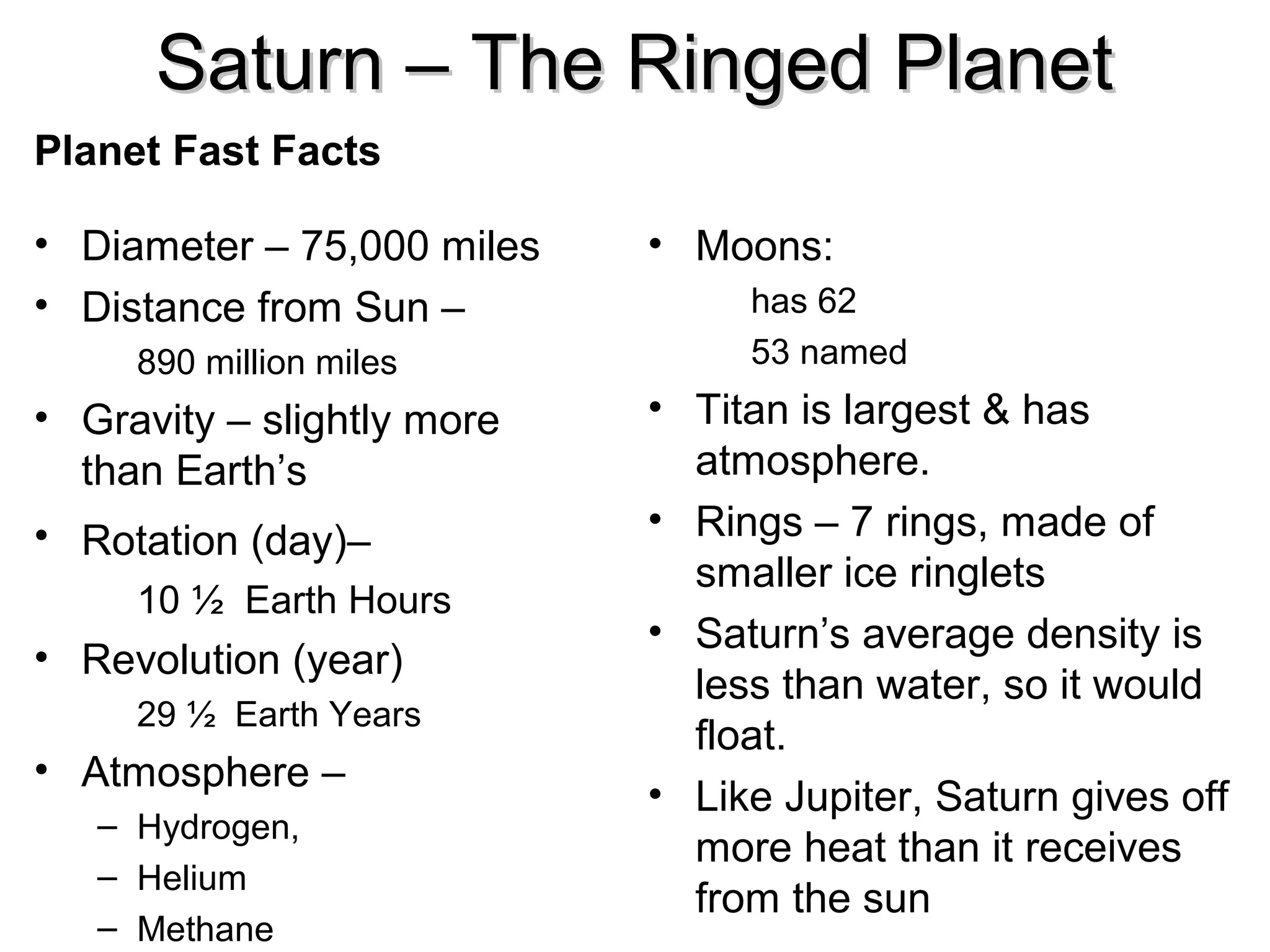 Saturn – The Ringed Planet
Planet Fast Facts
• Diameter – 75,000 miles
• Distance from Sun –
890 million miles

• Gravity – slightly more
than Earth’s
• Rotation (day)–
10 ½ Earth Hours

• Revolution (year)
29 ½ Earth Years

• Atmosphere –
– Hydrogen,
– Helium
– Methane

• Moons:
has 62
53 named

• Titan is largest & has
atmosphere.
• Rings – 7 rings, made of
smaller ice ringlets
• Saturn’s average density is
less than water, so it would
float.
• Like Jupiter, Saturn gives off
more heat than it receives
from the sun

 