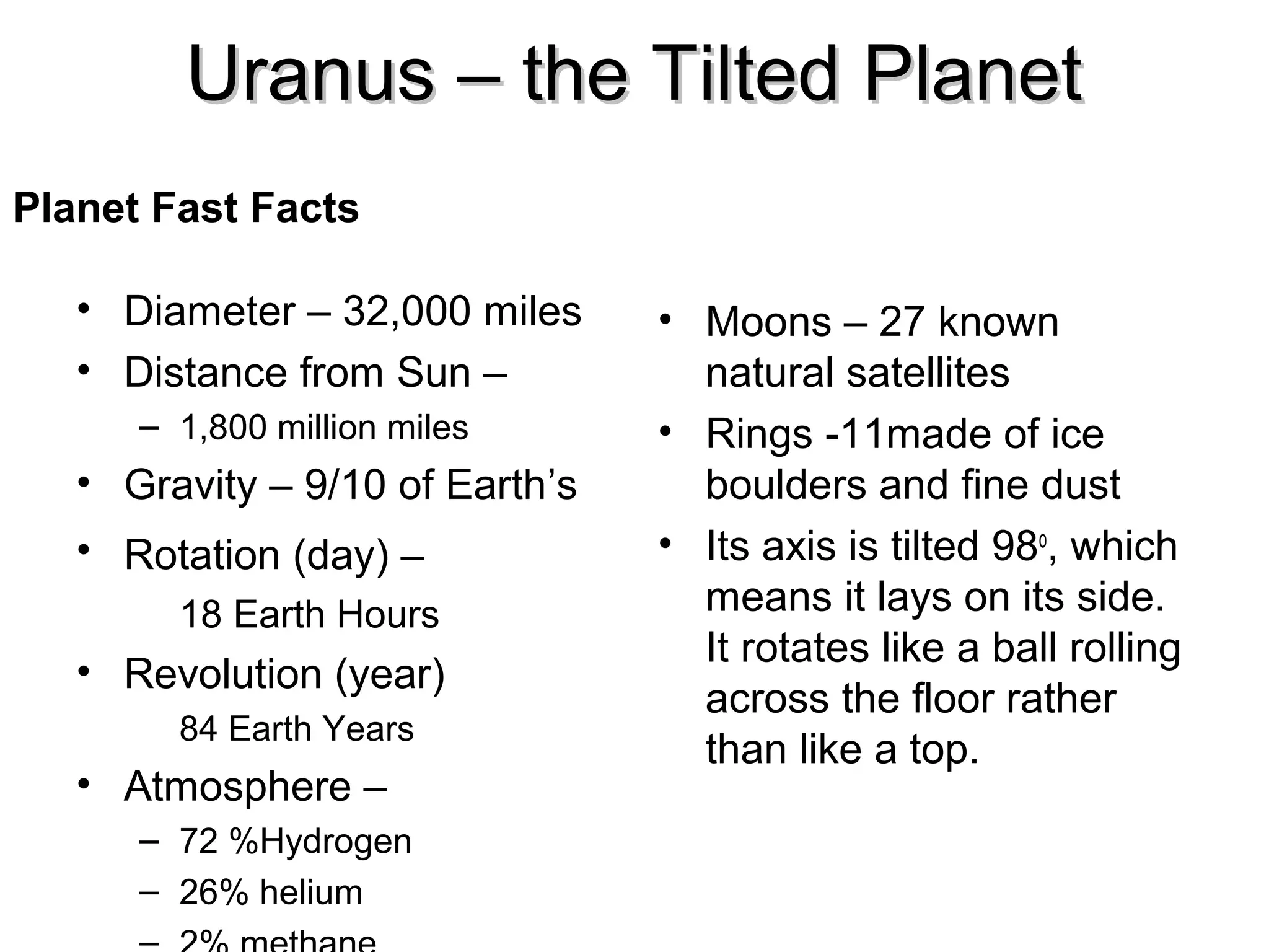 Uranus – the Tilted Planet
Planet Fast Facts
• Diameter – 32,000 miles
• Distance from Sun –
– 1,800 million miles

• Gravity – 9/10 of Earth’s
• Rotation (day) –
18 Earth Hours

• Revolution (year)
84 Earth Years

• Atmosphere –
– 72 %Hydrogen
– 26% helium

• Moons – 27 known
natural satellites
• Rings -11made of ice
boulders and fine dust
• Its axis is tilted 98o, which
means it lays on its side.
It rotates like a ball rolling
across the floor rather
than like a top.

 