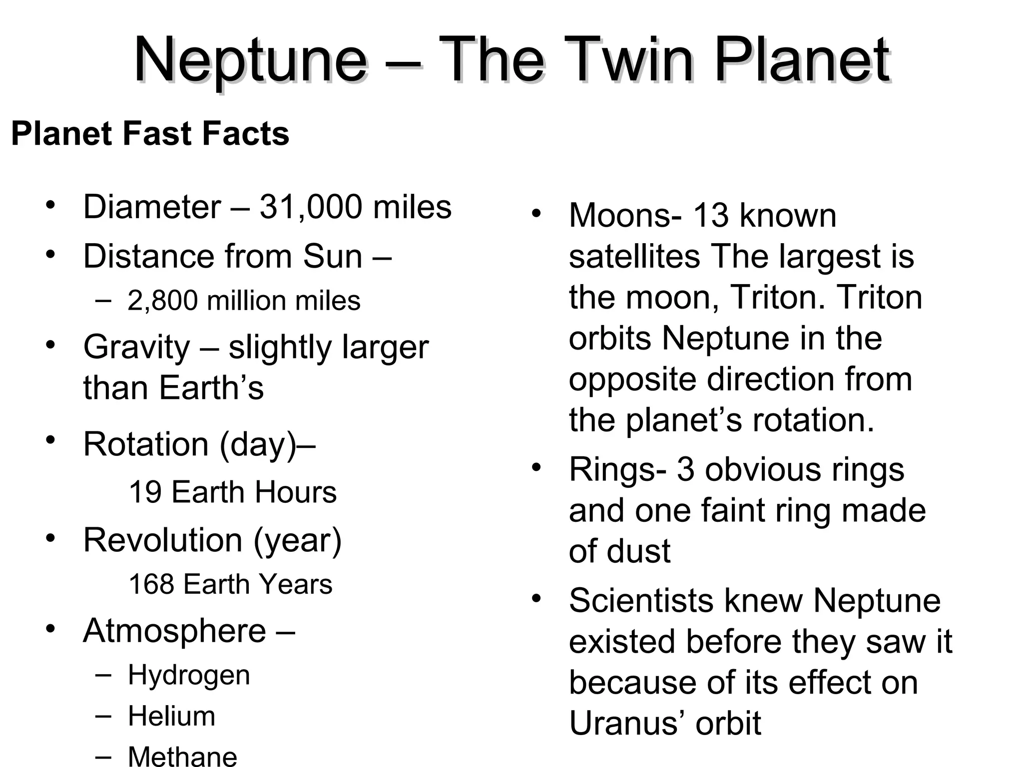 Neptune – The Twin Planet
Planet Fast Facts
• Diameter – 31,000 miles
• Distance from Sun –
– 2,800 million miles

• Gravity – slightly larger
than Earth’s
• Rotation (day)–
19 Earth Hours

• Revolution (year)
168 Earth Years

• Atmosphere –
– Hydrogen
– Helium
– Methane

• Moons- 13 known
satellites The largest is
the moon, Triton. Triton
orbits Neptune in the
opposite direction from
the planet’s rotation.
• Rings- 3 obvious rings
and one faint ring made
of dust
• Scientists knew Neptune
existed before they saw it
because of its effect on
Uranus’ orbit

 