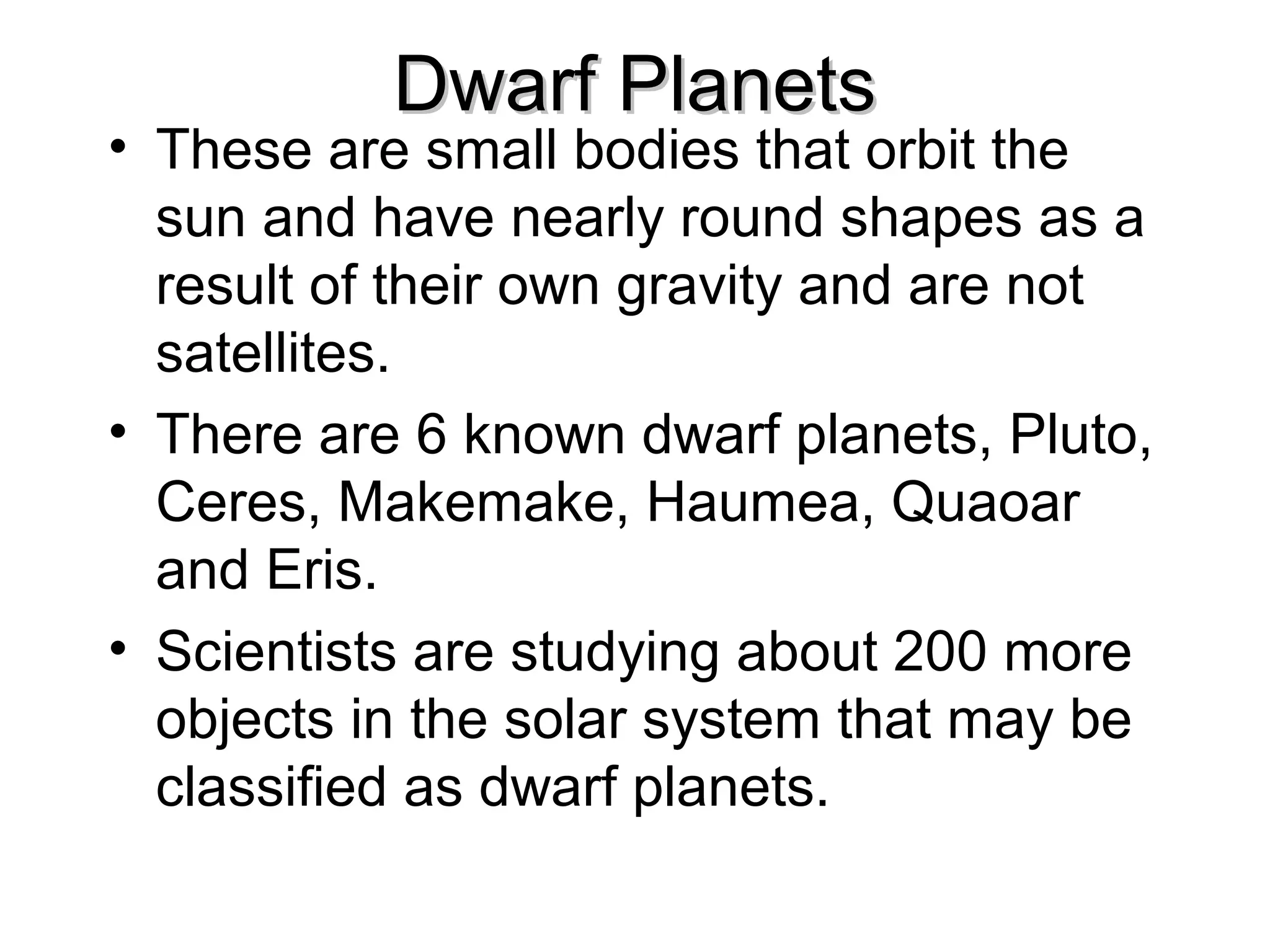 Dwarf Planets

• These are small bodies that orbit the
sun and have nearly round shapes as a
result of their own gravity and are not
satellites.
• There are 6 known dwarf planets, Pluto,
Ceres, Makemake, Haumea, Quaoar
and Eris.
• Scientists are studying about 200 more
objects in the solar system that may be
classified as dwarf planets.

 