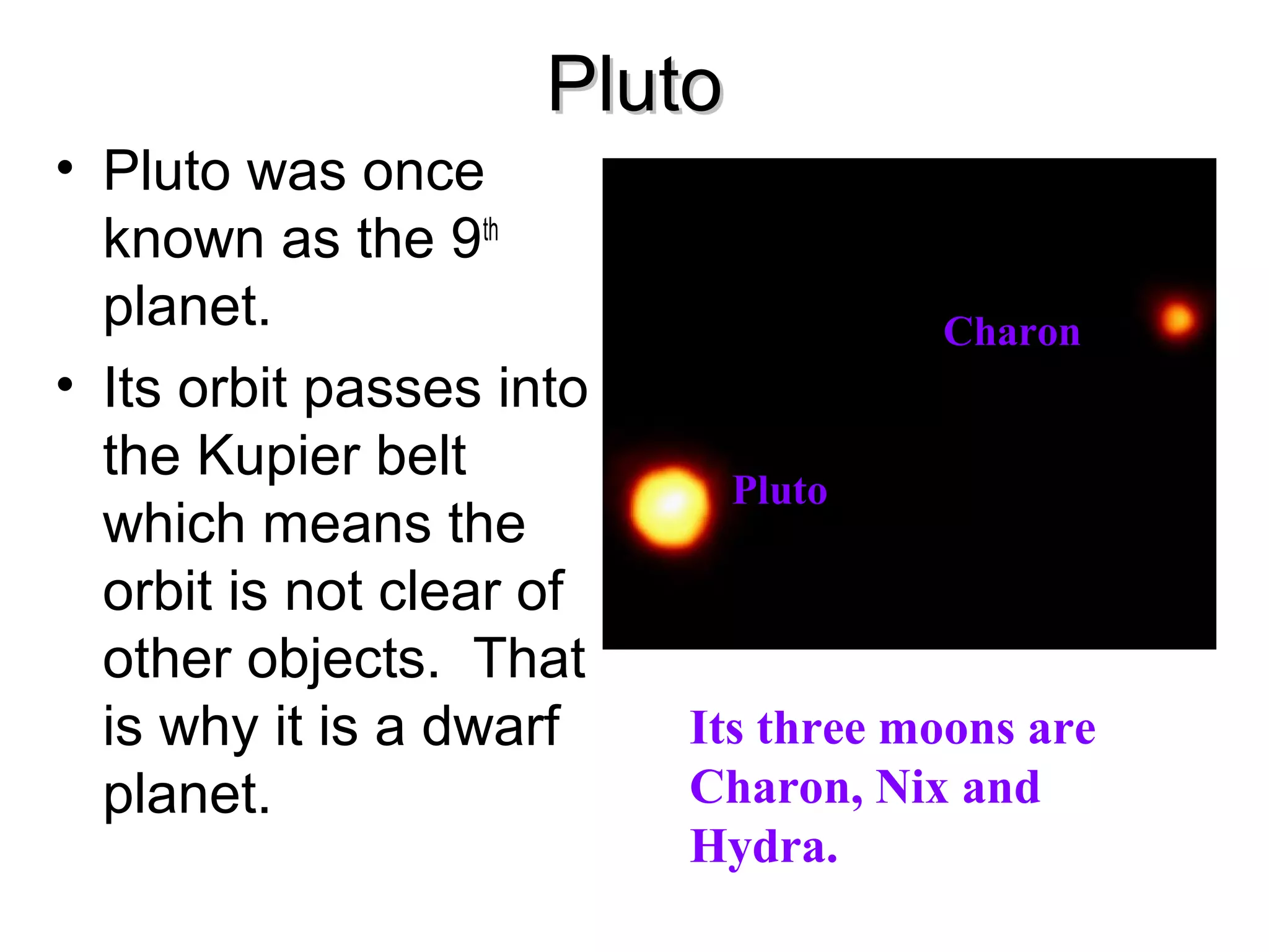 Pluto
• Pluto was once
known as the 9th
planet.
• Its orbit passes into
the Kupier belt
which means the
orbit is not clear of
other objects. That
is why it is a dwarf
planet.

Charon

Pluto

Its three moons are
Charon, Nix and
Hydra.

 