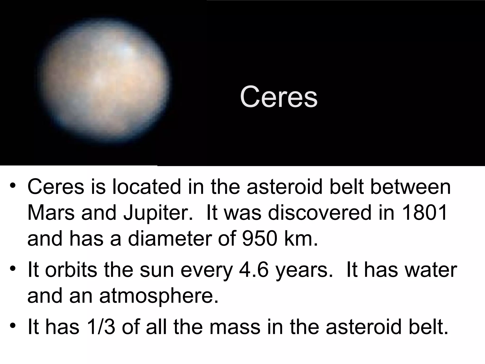 Ceres
• Ceres is located in the asteroid belt between
Mars and Jupiter. It was discovered in 1801
and has a diameter of 950 km.
• It orbits the sun every 4.6 years. It has water
and an atmosphere.
• It has 1/3 of all the mass in the asteroid belt.

 