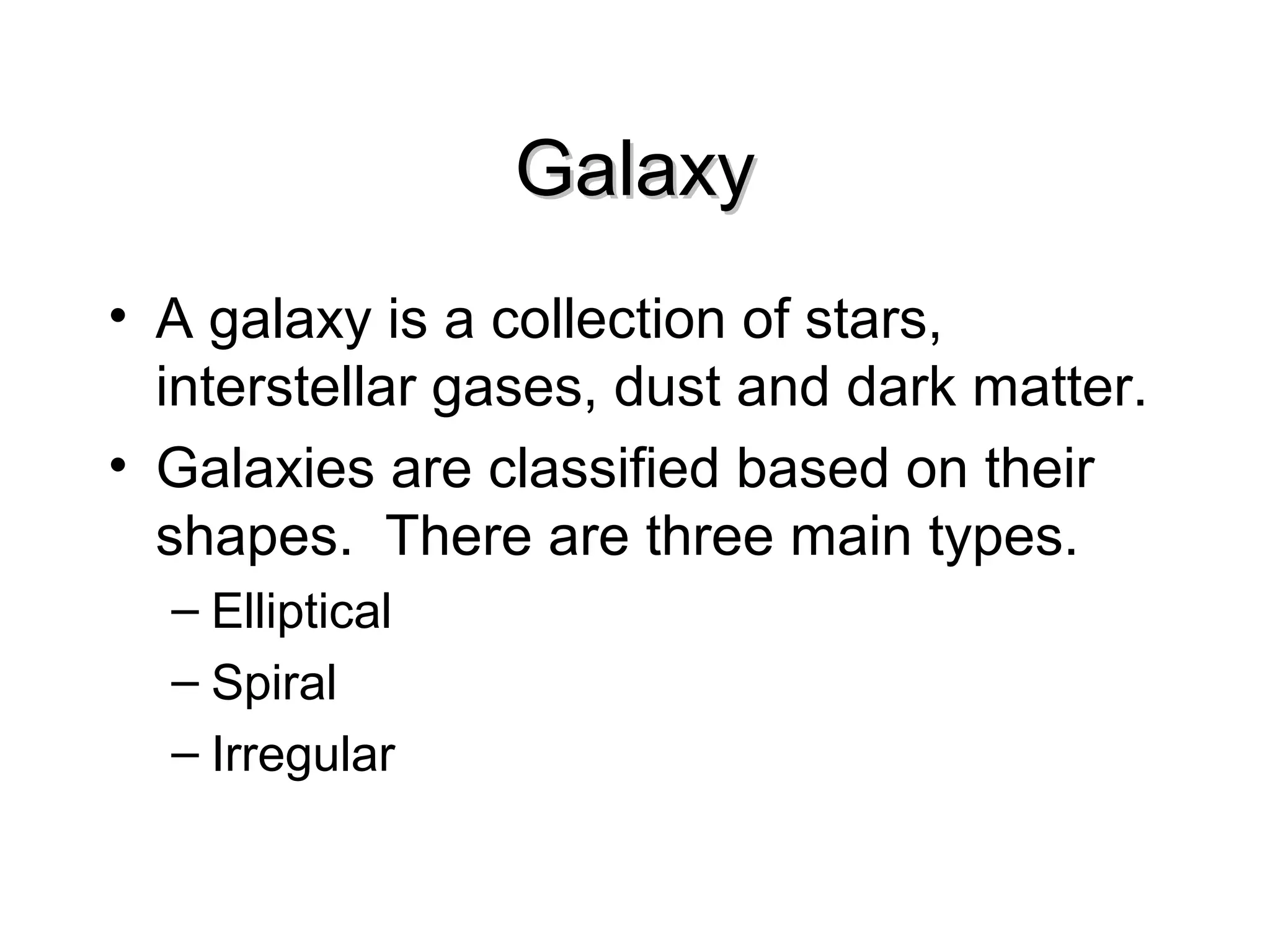 Galaxy
• A galaxy is a collection of stars,
interstellar gases, dust and dark matter.
• Galaxies are classified based on their
shapes. There are three main types.
– Elliptical
– Spiral
– Irregular

 