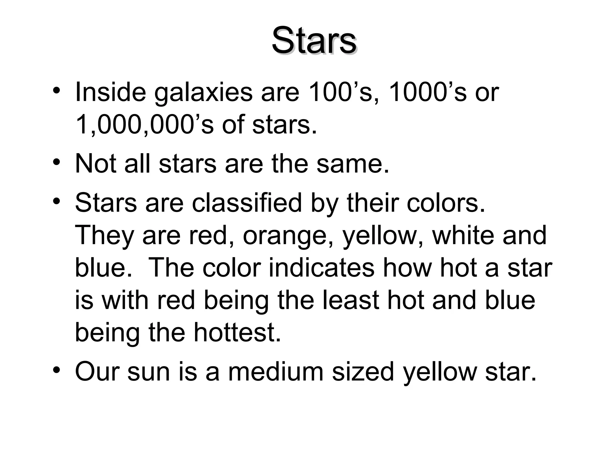 Stars
• Inside galaxies are 100’s, 1000’s or
1,000,000’s of stars.
• Not all stars are the same.
• Stars are classified by their colors.
They are red, orange, yellow, white and
blue. The color indicates how hot a star
is with red being the least hot and blue
being the hottest.
• Our sun is a medium sized yellow star.

 