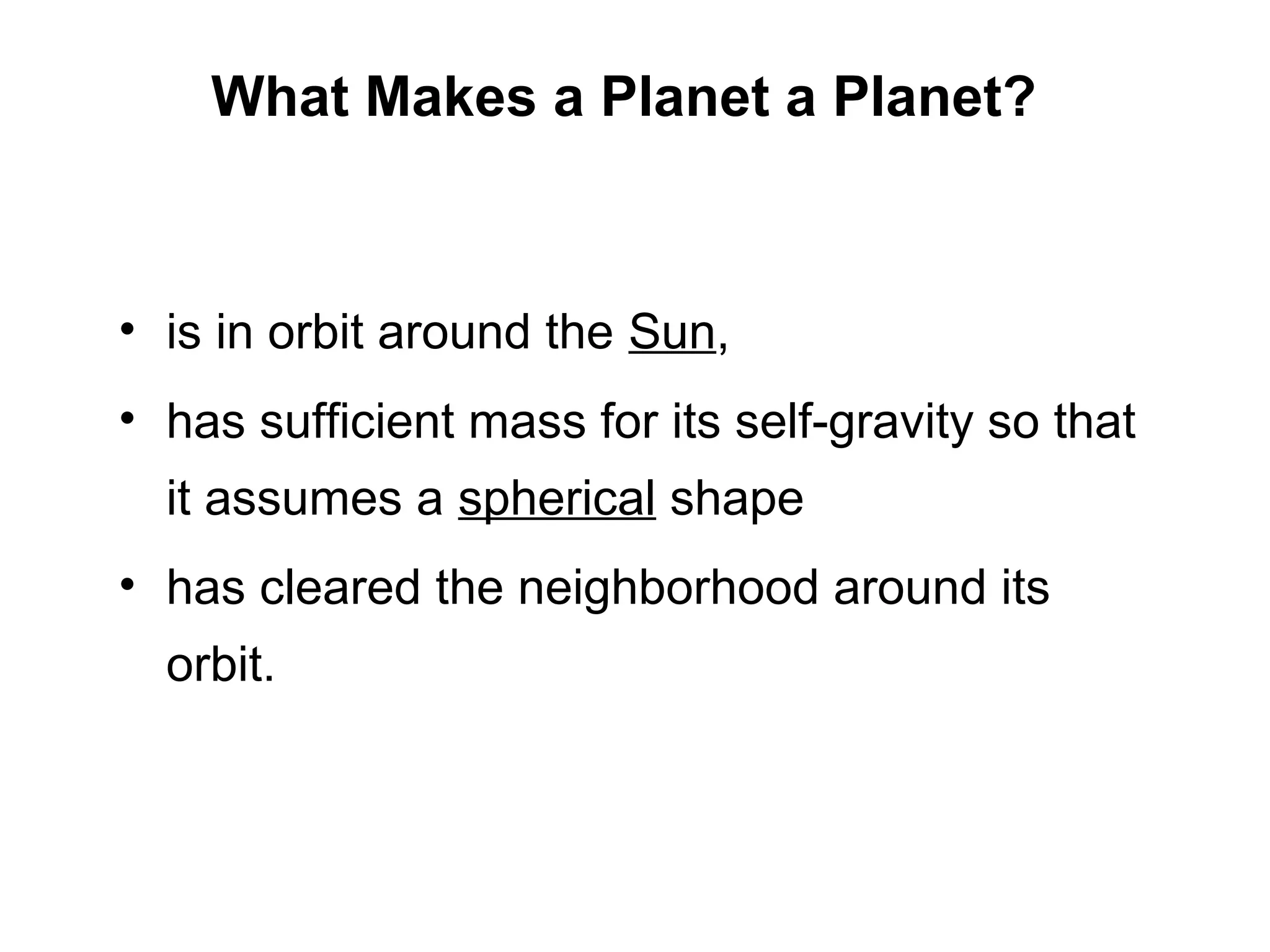 What Makes a Planet a Planet?

Is Pluto a Planet?
• is in orbit around the Sun,
• has sufficient mass for its self-gravity so that
it assumes a spherical shape
• has cleared the neighborhood around its
orbit.

 