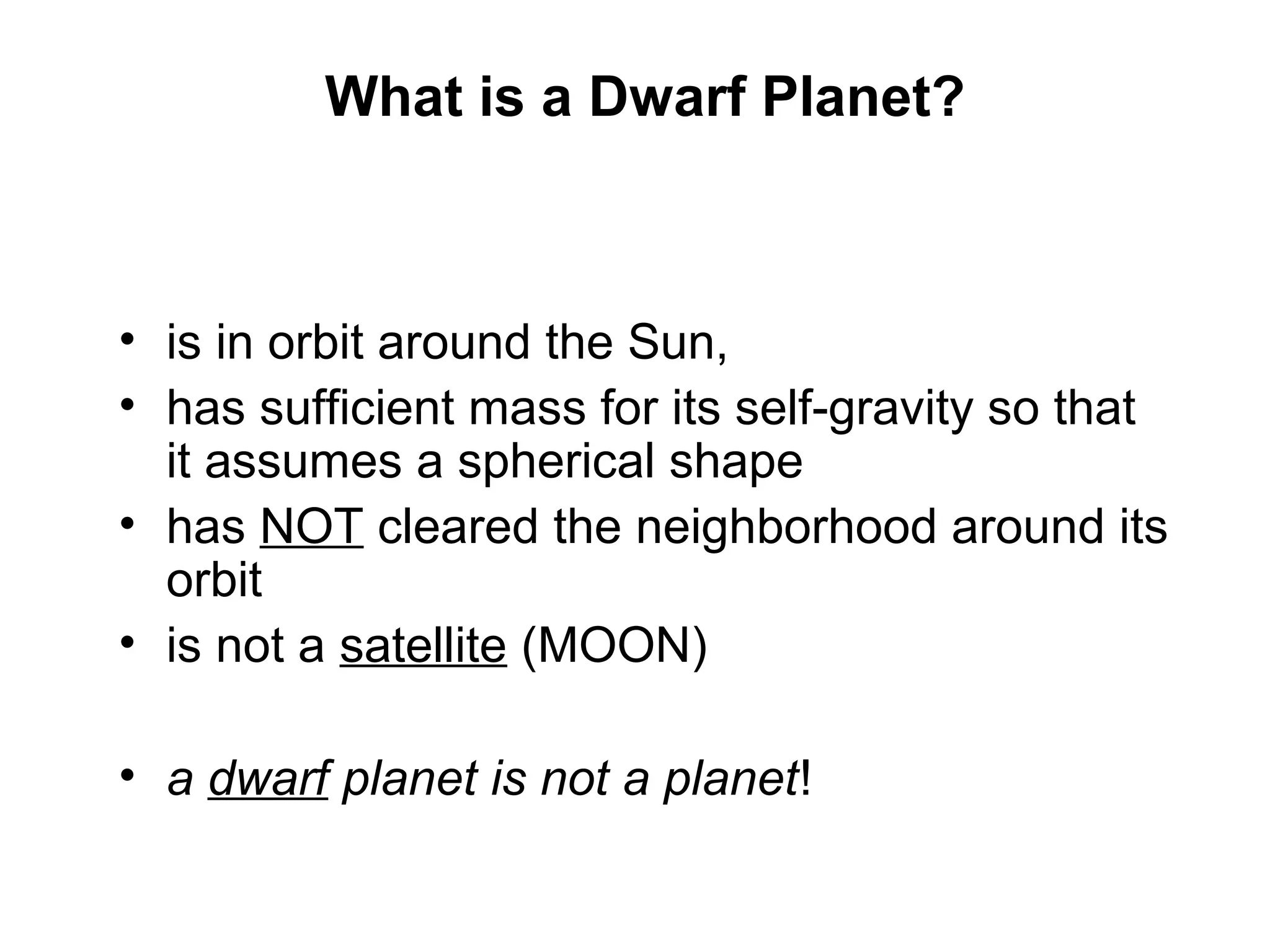 What is a Dwarf Planet?

Is Pluto a Planet?
• is in orbit around the Sun,
• has sufficient mass for its self-gravity so that
it assumes a spherical shape
• has NOT cleared the neighborhood around its
orbit
• is not a satellite (MOON)
• a dwarf planet is not a planet!

 