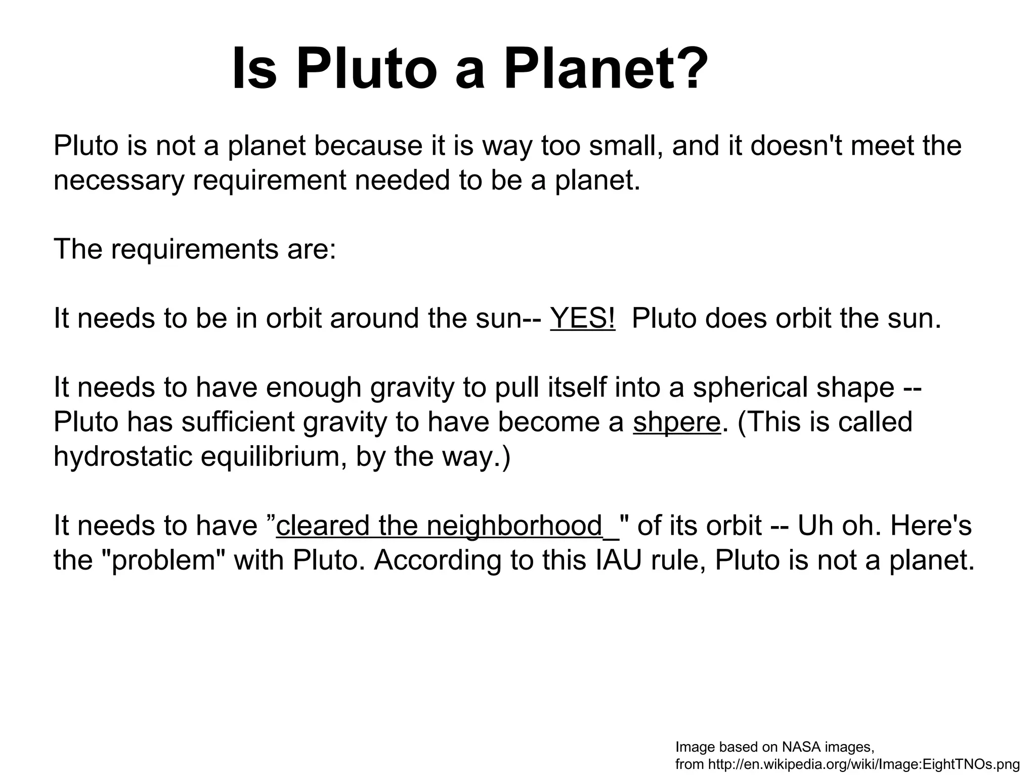 Is Pluto a Planet?
Pluto is not a planet because it is way too small, and it doesn't meet the
necessary requirement needed to be a planet.
The requirements are:
It needs to be in orbit around the sun-- YES! Pluto does orbit the sun.
It needs to have enough gravity to pull itself into a spherical shape -Pluto has sufficient gravity to have become a shpere. (This is called
hydrostatic equilibrium, by the way.)
It needs to have ”cleared the neighborhood_" of its orbit -- Uh oh. Here's
the "problem" with Pluto. According to this IAU rule, Pluto is not a planet.

Image based on NASA images,
from http://en.wikipedia.org/wiki/Image:EightTNOs.png

 