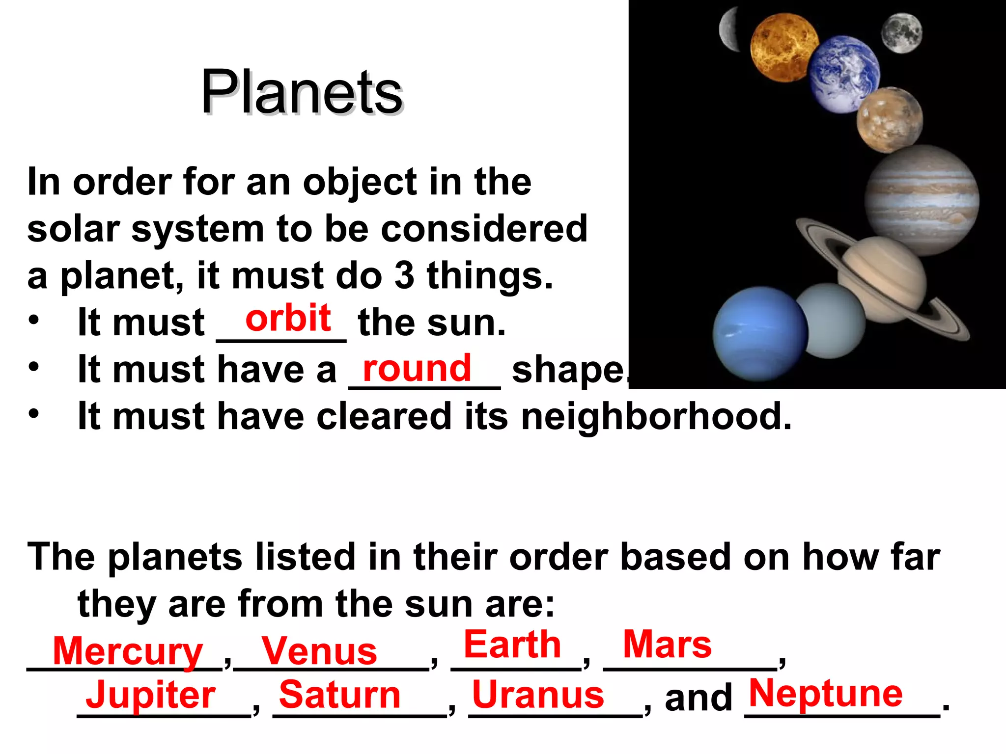 Planets
In order for an object in the
solar system to be considered
a planet, it must do 3 things.
orbit
• It must ______ the sun.
• It must have a _______ shape.
round
• It must have cleared its neighborhood.
The planets listed in their order based on how far
they are from the sun are:
Earth
Mars
_________,_________, ______, ________,
Mercury Venus
Neptune
Jupiter
Saturn
Uranus
________, ________, ________, and _________.

 