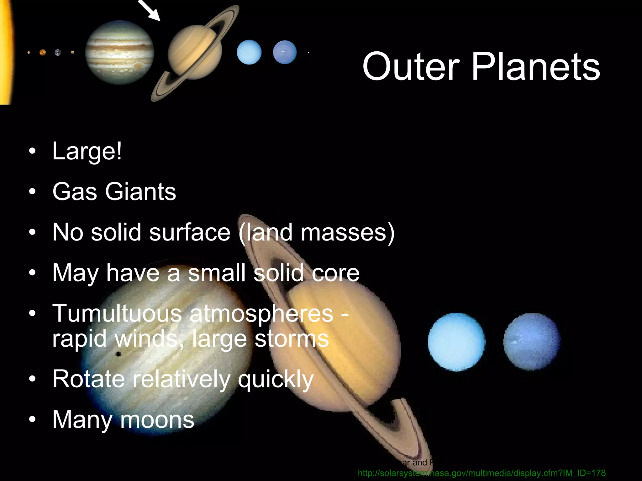 Outer Planets
• Large!
• Gas Giants
• No solid surface (land masses)
• May have a small solid core
• Tumultuous atmospheres rapid winds, large storms
• Rotate relatively quickly
• Many moons
Image: Lunar and Planetary Laboratory:
http://solarsystem.nasa.gov/multimedia/display.cfm?IM_ID=178

 
