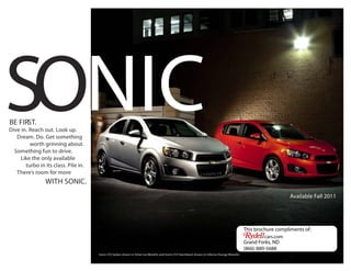 SONIC
BE FIRST.
Dive in. Reach out. Look up.
   Dream. Do. Get something
         worth grinning about.
  Something fun to drive.
     Like the only available
       turbo in its class. Pile in.
   There's room for more
                 WITH SONIC.
                                                                                                                                                                   Available Fall 2011




                                                                                                                                               This brochure compliments of:
                                                                                                                                                        cars.com
                                                                                                                                               Grand Forks, ND
                                                                                                                                               (866) 880-5688
                                      Sonic LTZ Sedan shown in Silver Ice Metallic and Sonic LTZ Hatchback shown in Inferno Orange Metallic.
 