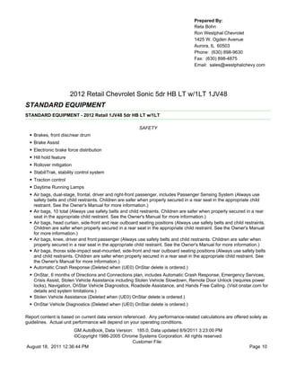 Prepared By:
                                                                                       Reta Bohn
                                                                                       Ron Westphal Chevrolet
                                                                                       1425 W. Ogden Avenue
                                                                                       Aurora, IL 60503
                                                                                       Phone: (630) 898-9630
                                                                                       Fax: (630) 898-4875
                                                                                       Email: sales@westphalchevy.com




                          2012 Retail Chevrolet Sonic 5dr HB LT w/1LT 1JV48
STANDARD EQUIPMENT
STANDARD EQUIPMENT - 2012 Retail 1JV48 5dr HB LT w/1LT

                                                           SAFETY
  •   Brakes, front disc/rear drum
  •   Brake Assist
  •   Electronic brake force distribution
  •   Hill hold feature
  •   Rollover mitigation
  •   StabiliTrak, stability control system
  •   Traction control
  •   Daytime Running Lamps
  •   Air bags, dual-stage, frontal, driver and right-front passenger, includes Passenger Sensing System (Always use
      safety belts and child restraints. Children are safer when properly secured in a rear seat in the appropriate child
      restraint. See the Owner's Manual for more information.)
  •   Air bags, 10 total (Always use safety belts and child restraints. Children are safer when properly secured in a rear
      seat in the appropriate child restraint. See the Owner's Manual for more information.)
  •   Air bags, head curtain, side-front and rear outboard seating positions (Always use safety belts and child restraints.
      Children are safer when properly secured in a rear seat in the appropriate child restraint. See the Owner's Manual
      for more information.)
  •   Air bags, knee, driver and front passenger (Always use safety belts and child restraints. Children are safer when
      properly secured in a rear seat in the appropriate child restraint. See the Owner's Manual for more information.)
  •   Air bags, thorax side-impact seat-mounted, side-front and rear outboard seating positions (Always use safety belts
      and child restraints. Children are safer when properly secured in a rear seat in the appropriate child restraint. See
      the Owner's Manual for more information.)
  •   Automatic Crash Response (Deleted when (UE0) OnStar delete is ordered.)
  • OnStar, 6 months of Directions and Connections plan, includes Automatic Crash Response, Emergency Services,
      Crisis Assist, Stolen Vehicle Assistance including Stolen Vehicle Slowdown, Remote Door Unlock (requires power
      locks), Navigation, OnStar Vehicle Diagnostics, Roadside Assistance, and Hands Free Calling. (Visit onstar.com for
      details and system limitations.)
  •   Stolen Vehicle Assistance (Deleted when (UE0) OnStar delete is ordered.)
  • OnStar Vehicle Diagnostics (Deleted when (UE0) OnStar delete is ordered.)

Report content is based on current data version referenced. Any performance-related calculations are offered solely as
guidelines. Actual unit performance will depend on your operating conditions.
                     GM AutoBook, Data Version: 185.0, Data updated 8/9/2011 3:23:00 PM
                     ©Copyright 1986-2005 Chrome Systems Corporation. All rights reserved.
                                               Customer File:
August 18, 2011 12:36:44 PM                                                                                       Page 10
 